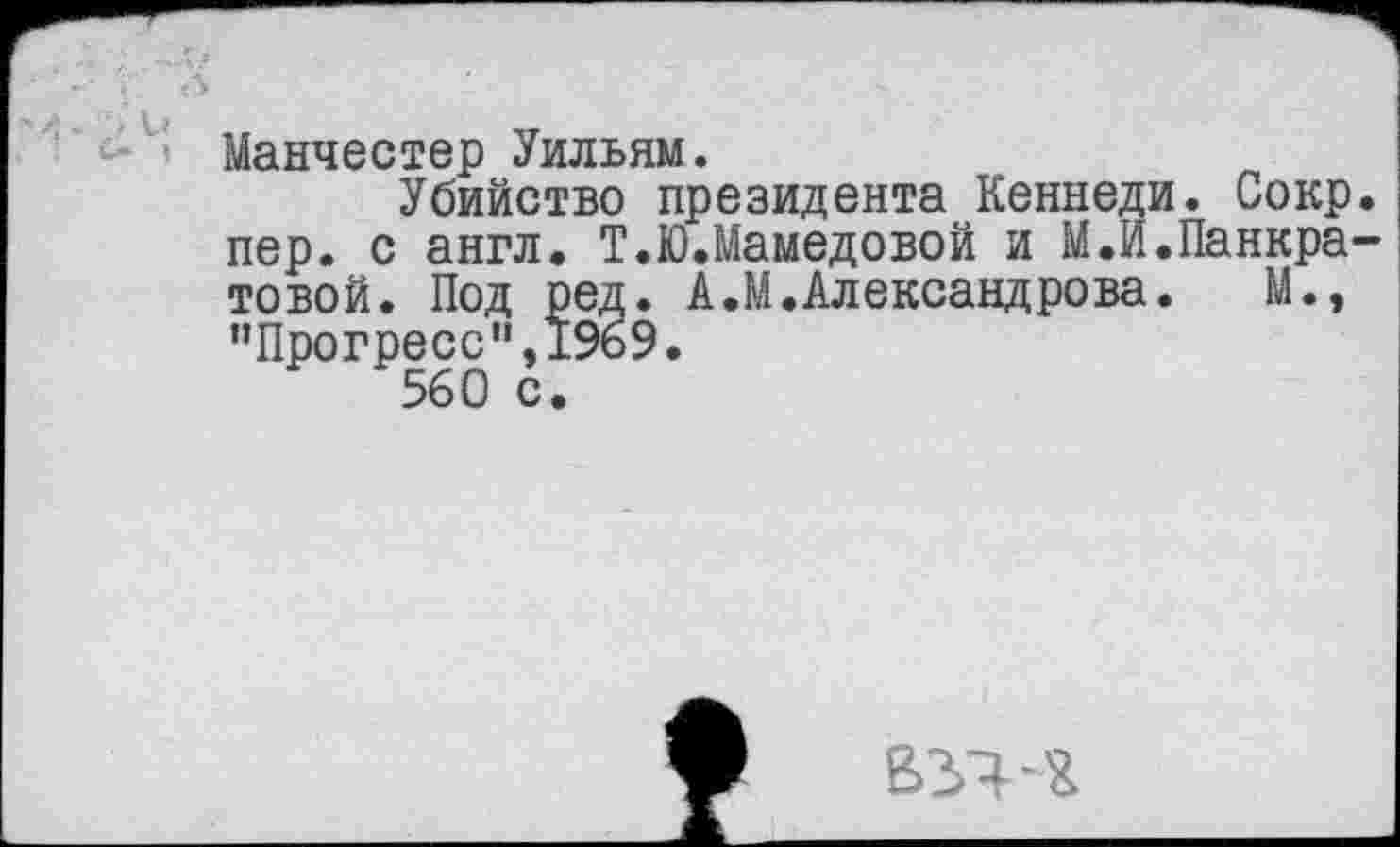 ﻿> Манчестер Уильям.
Убийство президента Кеннеди. Сокр пер. с англ. Т.Ю.Мамедовой и М.И.Панкра товой. Под ред. А.М.Александрова. М.» ”Прогресс,,,19б9.
560 с.
